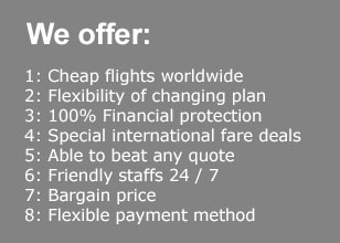 Cheap flights worldwide, Flexibility of changing plan,100% Financial protection, Special international fare deals, Able to beat any quote, Friendly staffs 24 / 7, Bargain price, Flexible payment method